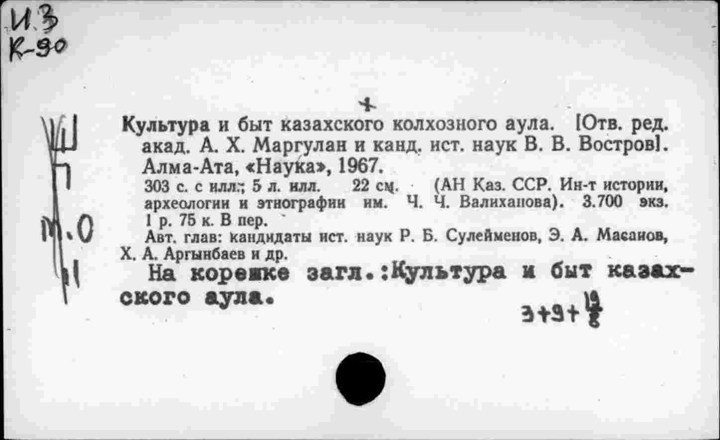 ﻿Культура и быт казахского колхозного аула. [Отв. ред. акад. А. X. Маргулан и канд. ист. наук В. В. Востров!. Алма-Ата, «Наука», 1967.
303 с. с илл.~ 5 л. илл. 22 сц. (АН Каз. ССР. Ин-т истории, археологии и этнографии им. Ч. Ч. Валиханова). 3.700 экз.
1 р. 75 к. В пер. '
Авт. глав: кандидаты ист. наук Р. Б. Сулейменов, Э. А. Масаиов,
X. А. Аргынбаев и др.
На корсаке загл.:Культура м быт казах
ского аула.
